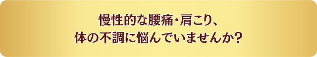 慢性的な腰痛・肩こり、体の不調に悩んでいませんか？